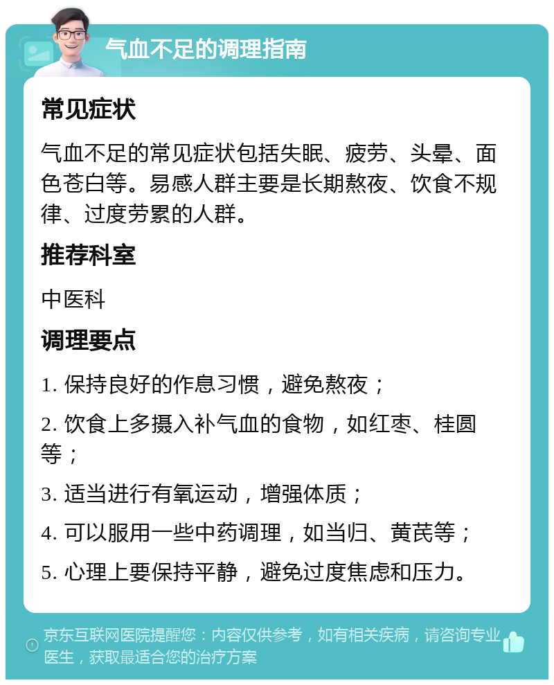 气血不足的调理指南 常见症状 气血不足的常见症状包括失眠、疲劳、头晕、面色苍白等。易感人群主要是长期熬夜、饮食不规律、过度劳累的人群。 推荐科室 中医科 调理要点 1. 保持良好的作息习惯，避免熬夜； 2. 饮食上多摄入补气血的食物，如红枣、桂圆等； 3. 适当进行有氧运动，增强体质； 4. 可以服用一些中药调理，如当归、黄芪等； 5. 心理上要保持平静，避免过度焦虑和压力。