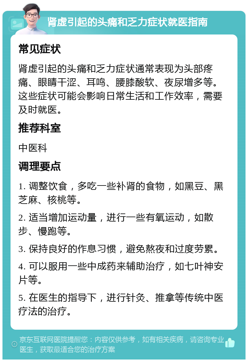 肾虚引起的头痛和乏力症状就医指南 常见症状 肾虚引起的头痛和乏力症状通常表现为头部疼痛、眼睛干涩、耳鸣、腰膝酸软、夜尿增多等。这些症状可能会影响日常生活和工作效率，需要及时就医。 推荐科室 中医科 调理要点 1. 调整饮食，多吃一些补肾的食物，如黑豆、黑芝麻、核桃等。 2. 适当增加运动量，进行一些有氧运动，如散步、慢跑等。 3. 保持良好的作息习惯，避免熬夜和过度劳累。 4. 可以服用一些中成药来辅助治疗，如七叶神安片等。 5. 在医生的指导下，进行针灸、推拿等传统中医疗法的治疗。