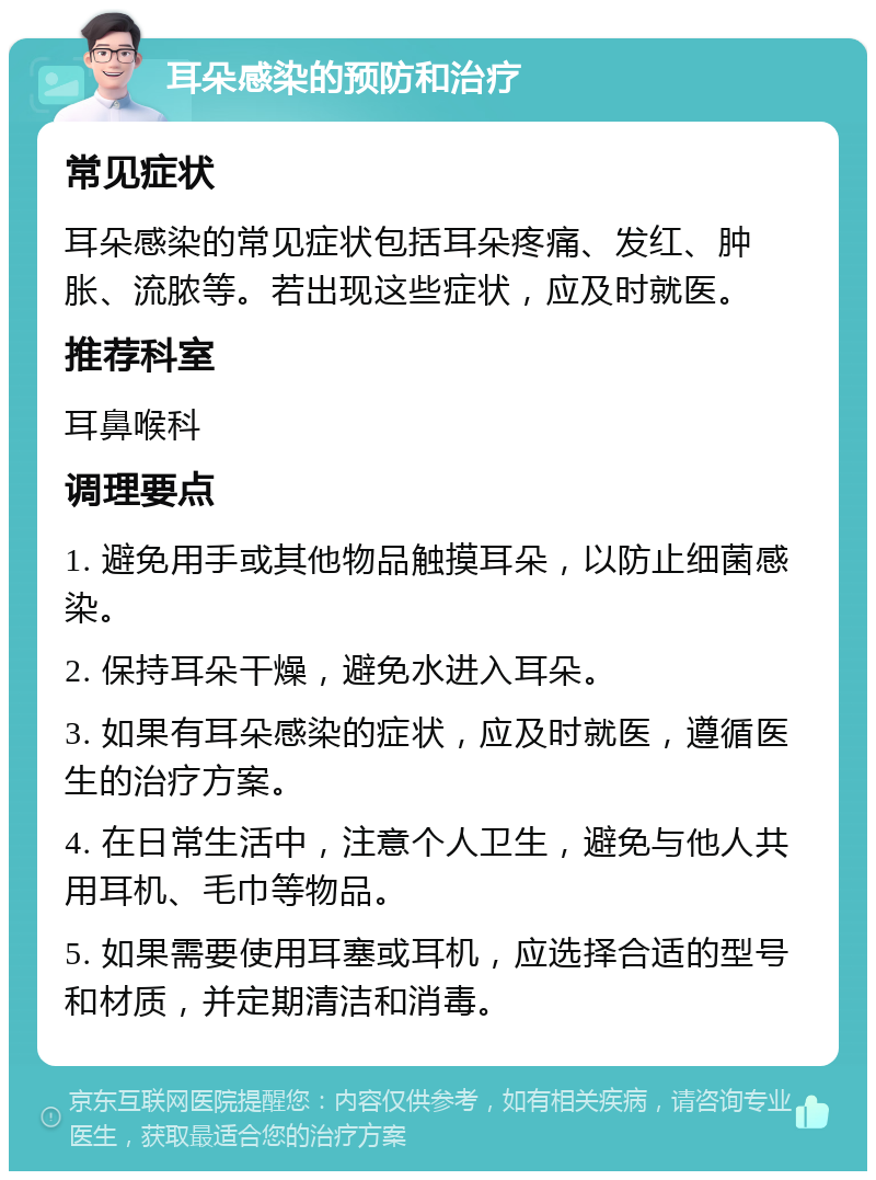 耳朵感染的预防和治疗 常见症状 耳朵感染的常见症状包括耳朵疼痛、发红、肿胀、流脓等。若出现这些症状，应及时就医。 推荐科室 耳鼻喉科 调理要点 1. 避免用手或其他物品触摸耳朵，以防止细菌感染。 2. 保持耳朵干燥，避免水进入耳朵。 3. 如果有耳朵感染的症状，应及时就医，遵循医生的治疗方案。 4. 在日常生活中，注意个人卫生，避免与他人共用耳机、毛巾等物品。 5. 如果需要使用耳塞或耳机，应选择合适的型号和材质，并定期清洁和消毒。