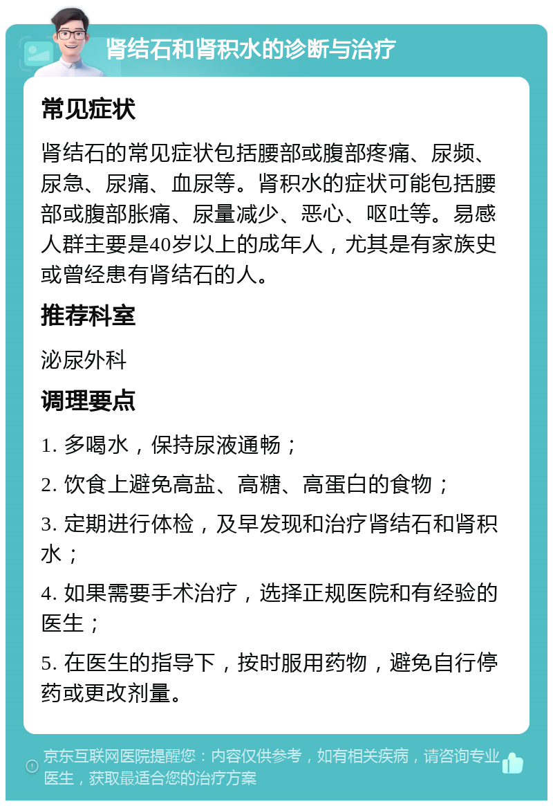 肾结石和肾积水的诊断与治疗 常见症状 肾结石的常见症状包括腰部或腹部疼痛、尿频、尿急、尿痛、血尿等。肾积水的症状可能包括腰部或腹部胀痛、尿量减少、恶心、呕吐等。易感人群主要是40岁以上的成年人，尤其是有家族史或曾经患有肾结石的人。 推荐科室 泌尿外科 调理要点 1. 多喝水，保持尿液通畅； 2. 饮食上避免高盐、高糖、高蛋白的食物； 3. 定期进行体检，及早发现和治疗肾结石和肾积水； 4. 如果需要手术治疗，选择正规医院和有经验的医生； 5. 在医生的指导下，按时服用药物，避免自行停药或更改剂量。