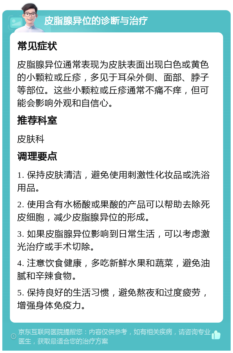 皮脂腺异位的诊断与治疗 常见症状 皮脂腺异位通常表现为皮肤表面出现白色或黄色的小颗粒或丘疹，多见于耳朵外侧、面部、脖子等部位。这些小颗粒或丘疹通常不痛不痒，但可能会影响外观和自信心。 推荐科室 皮肤科 调理要点 1. 保持皮肤清洁，避免使用刺激性化妆品或洗浴用品。 2. 使用含有水杨酸或果酸的产品可以帮助去除死皮细胞，减少皮脂腺异位的形成。 3. 如果皮脂腺异位影响到日常生活，可以考虑激光治疗或手术切除。 4. 注意饮食健康，多吃新鲜水果和蔬菜，避免油腻和辛辣食物。 5. 保持良好的生活习惯，避免熬夜和过度疲劳，增强身体免疫力。