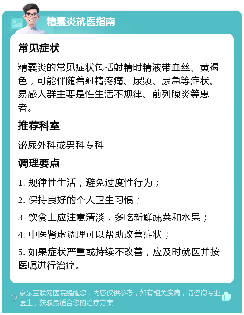 精囊炎就医指南 常见症状 精囊炎的常见症状包括射精时精液带血丝、黄褐色，可能伴随着射精疼痛、尿频、尿急等症状。易感人群主要是性生活不规律、前列腺炎等患者。 推荐科室 泌尿外科或男科专科 调理要点 1. 规律性生活，避免过度性行为； 2. 保持良好的个人卫生习惯； 3. 饮食上应注意清淡，多吃新鲜蔬菜和水果； 4. 中医肾虚调理可以帮助改善症状； 5. 如果症状严重或持续不改善，应及时就医并按医嘱进行治疗。