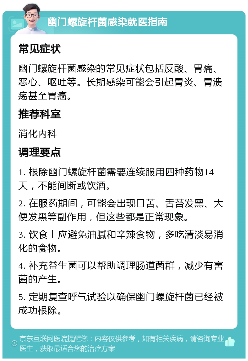 幽门螺旋杆菌感染就医指南 常见症状 幽门螺旋杆菌感染的常见症状包括反酸、胃痛、恶心、呕吐等。长期感染可能会引起胃炎、胃溃疡甚至胃癌。 推荐科室 消化内科 调理要点 1. 根除幽门螺旋杆菌需要连续服用四种药物14天，不能间断或饮酒。 2. 在服药期间，可能会出现口苦、舌苔发黑、大便发黑等副作用，但这些都是正常现象。 3. 饮食上应避免油腻和辛辣食物，多吃清淡易消化的食物。 4. 补充益生菌可以帮助调理肠道菌群，减少有害菌的产生。 5. 定期复查呼气试验以确保幽门螺旋杆菌已经被成功根除。