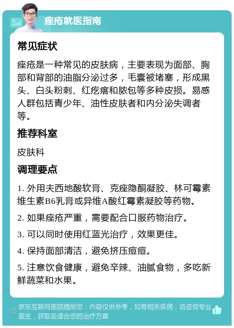 痤疮就医指南 常见症状 痤疮是一种常见的皮肤病，主要表现为面部、胸部和背部的油脂分泌过多，毛囊被堵塞，形成黑头、白头粉刺、红疙瘩和脓包等多种皮损。易感人群包括青少年、油性皮肤者和内分泌失调者等。 推荐科室 皮肤科 调理要点 1. 外用夫西地酸软膏、克痤隐酮凝胶、林可霉素维生素B6乳膏或异维A酸红霉素凝胶等药物。 2. 如果痤疮严重，需要配合口服药物治疗。 3. 可以同时使用红蓝光治疗，效果更佳。 4. 保持面部清洁，避免挤压痘痘。 5. 注意饮食健康，避免辛辣、油腻食物，多吃新鲜蔬菜和水果。