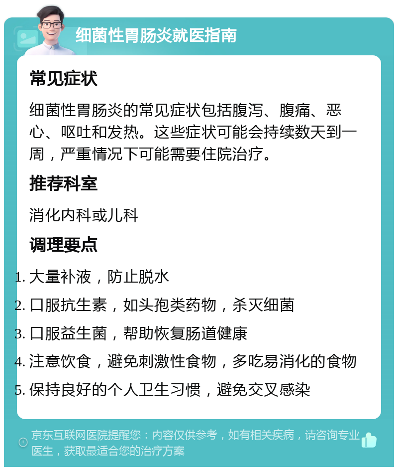 细菌性胃肠炎就医指南 常见症状 细菌性胃肠炎的常见症状包括腹泻、腹痛、恶心、呕吐和发热。这些症状可能会持续数天到一周，严重情况下可能需要住院治疗。 推荐科室 消化内科或儿科 调理要点 大量补液，防止脱水 口服抗生素，如头孢类药物，杀灭细菌 口服益生菌，帮助恢复肠道健康 注意饮食，避免刺激性食物，多吃易消化的食物 保持良好的个人卫生习惯，避免交叉感染