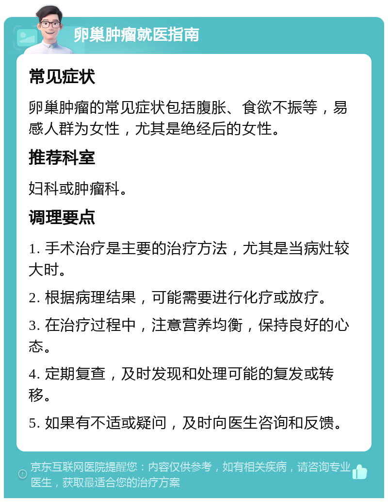 卵巢肿瘤就医指南 常见症状 卵巢肿瘤的常见症状包括腹胀、食欲不振等，易感人群为女性，尤其是绝经后的女性。 推荐科室 妇科或肿瘤科。 调理要点 1. 手术治疗是主要的治疗方法，尤其是当病灶较大时。 2. 根据病理结果，可能需要进行化疗或放疗。 3. 在治疗过程中，注意营养均衡，保持良好的心态。 4. 定期复查，及时发现和处理可能的复发或转移。 5. 如果有不适或疑问，及时向医生咨询和反馈。