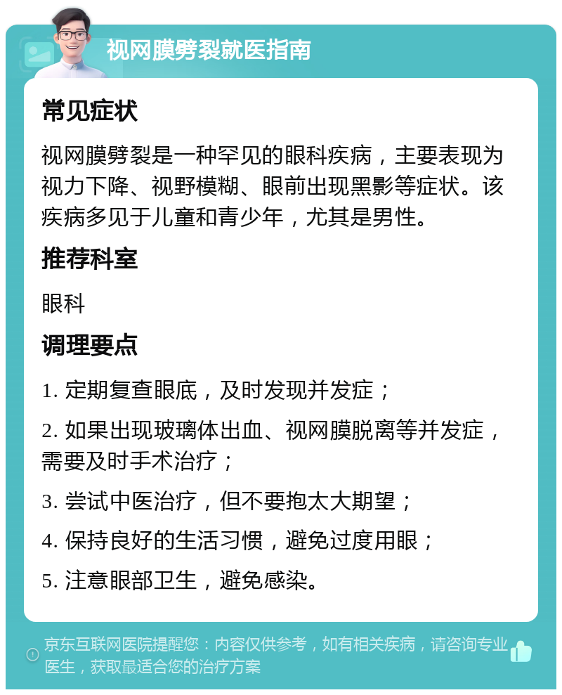 视网膜劈裂就医指南 常见症状 视网膜劈裂是一种罕见的眼科疾病，主要表现为视力下降、视野模糊、眼前出现黑影等症状。该疾病多见于儿童和青少年，尤其是男性。 推荐科室 眼科 调理要点 1. 定期复查眼底，及时发现并发症； 2. 如果出现玻璃体出血、视网膜脱离等并发症，需要及时手术治疗； 3. 尝试中医治疗，但不要抱太大期望； 4. 保持良好的生活习惯，避免过度用眼； 5. 注意眼部卫生，避免感染。