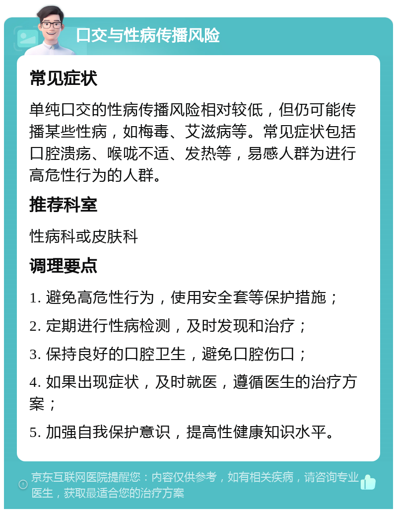 口交与性病传播风险 常见症状 单纯口交的性病传播风险相对较低，但仍可能传播某些性病，如梅毒、艾滋病等。常见症状包括口腔溃疡、喉咙不适、发热等，易感人群为进行高危性行为的人群。 推荐科室 性病科或皮肤科 调理要点 1. 避免高危性行为，使用安全套等保护措施； 2. 定期进行性病检测，及时发现和治疗； 3. 保持良好的口腔卫生，避免口腔伤口； 4. 如果出现症状，及时就医，遵循医生的治疗方案； 5. 加强自我保护意识，提高性健康知识水平。