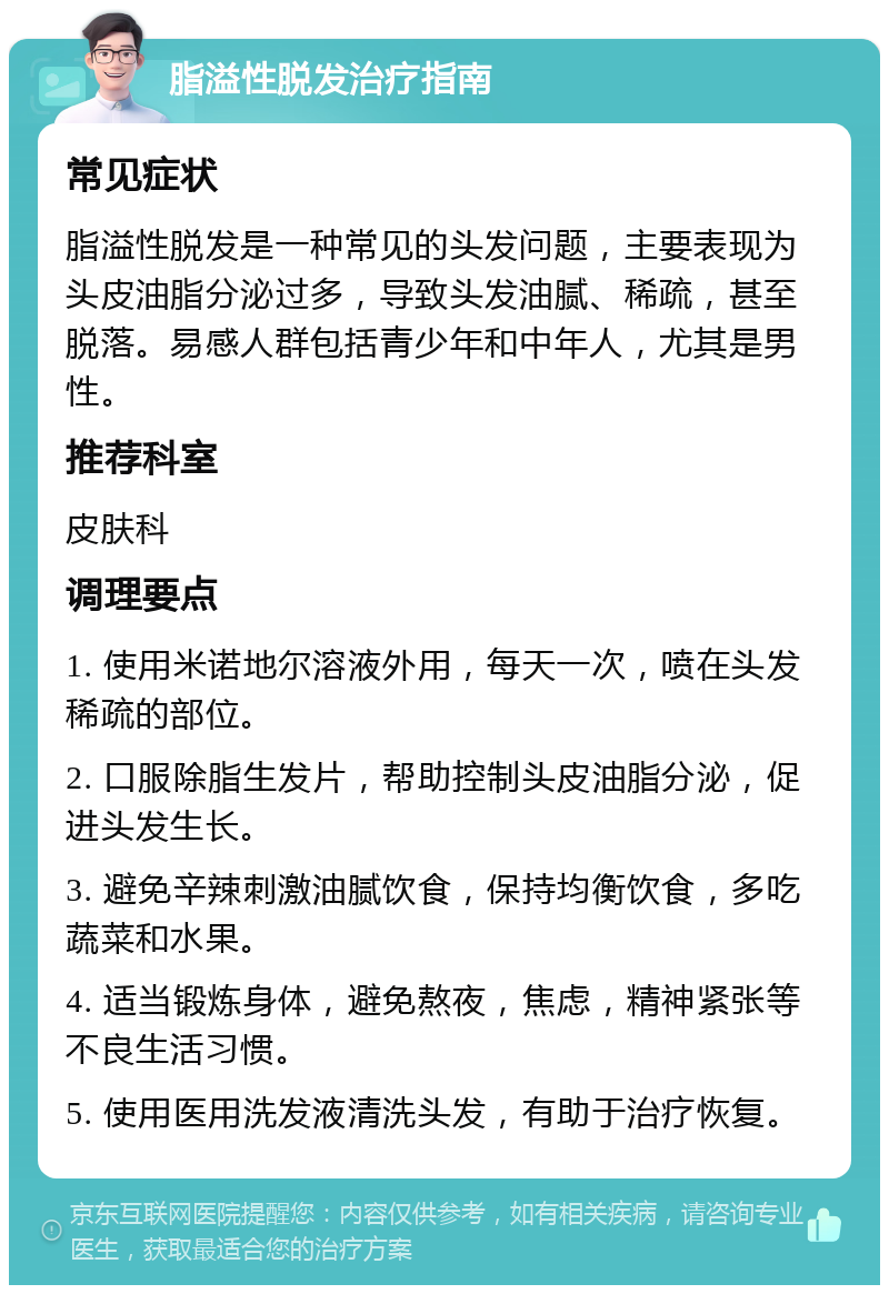 脂溢性脱发治疗指南 常见症状 脂溢性脱发是一种常见的头发问题，主要表现为头皮油脂分泌过多，导致头发油腻、稀疏，甚至脱落。易感人群包括青少年和中年人，尤其是男性。 推荐科室 皮肤科 调理要点 1. 使用米诺地尔溶液外用，每天一次，喷在头发稀疏的部位。 2. 口服除脂生发片，帮助控制头皮油脂分泌，促进头发生长。 3. 避免辛辣刺激油腻饮食，保持均衡饮食，多吃蔬菜和水果。 4. 适当锻炼身体，避免熬夜，焦虑，精神紧张等不良生活习惯。 5. 使用医用洗发液清洗头发，有助于治疗恢复。