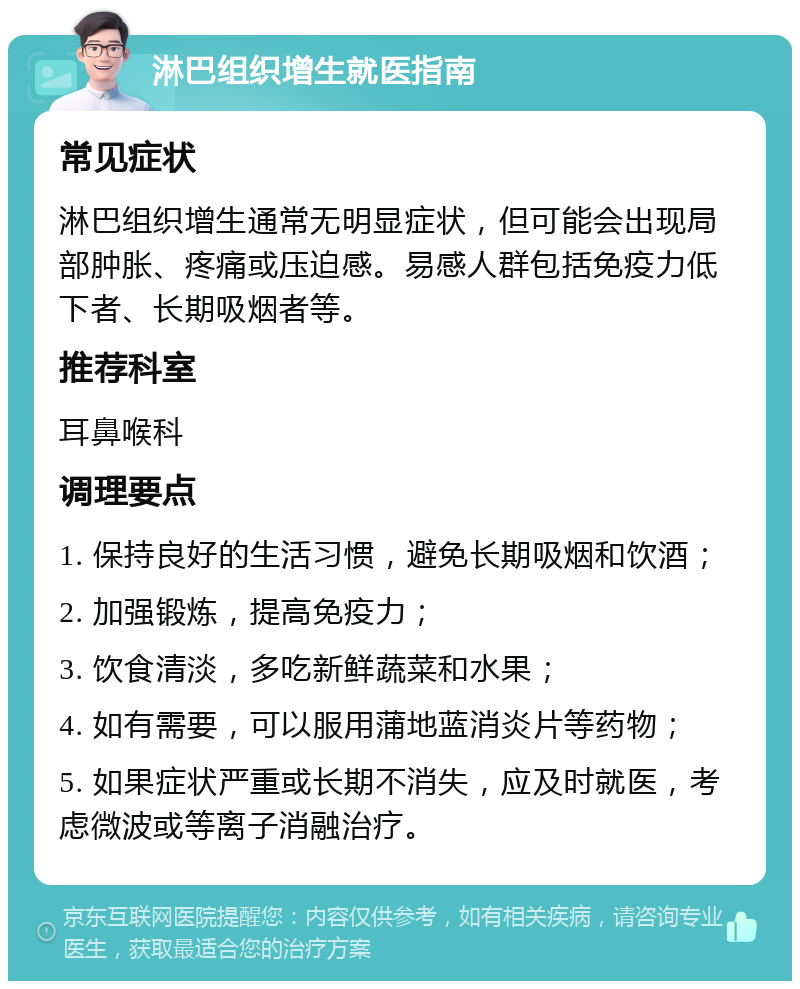 淋巴组织增生就医指南 常见症状 淋巴组织增生通常无明显症状，但可能会出现局部肿胀、疼痛或压迫感。易感人群包括免疫力低下者、长期吸烟者等。 推荐科室 耳鼻喉科 调理要点 1. 保持良好的生活习惯，避免长期吸烟和饮酒； 2. 加强锻炼，提高免疫力； 3. 饮食清淡，多吃新鲜蔬菜和水果； 4. 如有需要，可以服用蒲地蓝消炎片等药物； 5. 如果症状严重或长期不消失，应及时就医，考虑微波或等离子消融治疗。