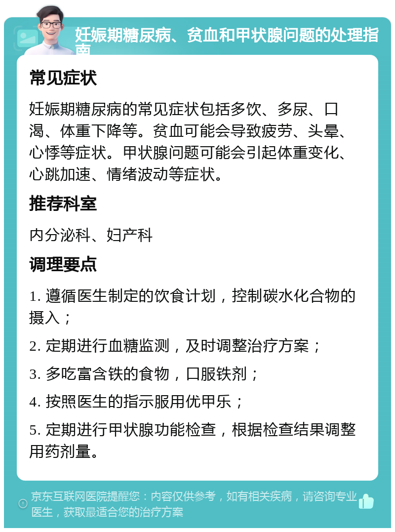 妊娠期糖尿病、贫血和甲状腺问题的处理指南 常见症状 妊娠期糖尿病的常见症状包括多饮、多尿、口渴、体重下降等。贫血可能会导致疲劳、头晕、心悸等症状。甲状腺问题可能会引起体重变化、心跳加速、情绪波动等症状。 推荐科室 内分泌科、妇产科 调理要点 1. 遵循医生制定的饮食计划，控制碳水化合物的摄入； 2. 定期进行血糖监测，及时调整治疗方案； 3. 多吃富含铁的食物，口服铁剂； 4. 按照医生的指示服用优甲乐； 5. 定期进行甲状腺功能检查，根据检查结果调整用药剂量。