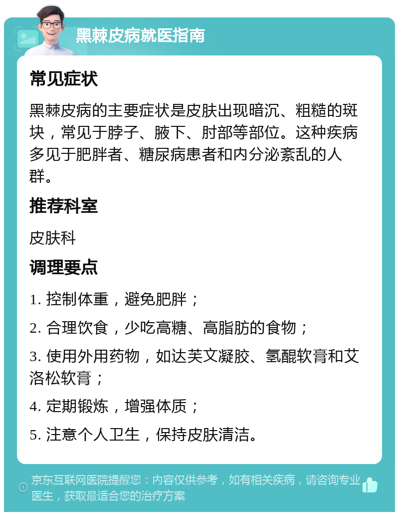 黑棘皮病就医指南 常见症状 黑棘皮病的主要症状是皮肤出现暗沉、粗糙的斑块，常见于脖子、腋下、肘部等部位。这种疾病多见于肥胖者、糖尿病患者和内分泌紊乱的人群。 推荐科室 皮肤科 调理要点 1. 控制体重，避免肥胖； 2. 合理饮食，少吃高糖、高脂肪的食物； 3. 使用外用药物，如达芙文凝胶、氢醌软膏和艾洛松软膏； 4. 定期锻炼，增强体质； 5. 注意个人卫生，保持皮肤清洁。