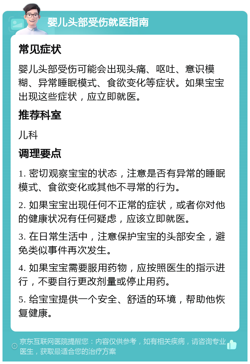 婴儿头部受伤就医指南 常见症状 婴儿头部受伤可能会出现头痛、呕吐、意识模糊、异常睡眠模式、食欲变化等症状。如果宝宝出现这些症状，应立即就医。 推荐科室 儿科 调理要点 1. 密切观察宝宝的状态，注意是否有异常的睡眠模式、食欲变化或其他不寻常的行为。 2. 如果宝宝出现任何不正常的症状，或者你对他的健康状况有任何疑虑，应该立即就医。 3. 在日常生活中，注意保护宝宝的头部安全，避免类似事件再次发生。 4. 如果宝宝需要服用药物，应按照医生的指示进行，不要自行更改剂量或停止用药。 5. 给宝宝提供一个安全、舒适的环境，帮助他恢复健康。