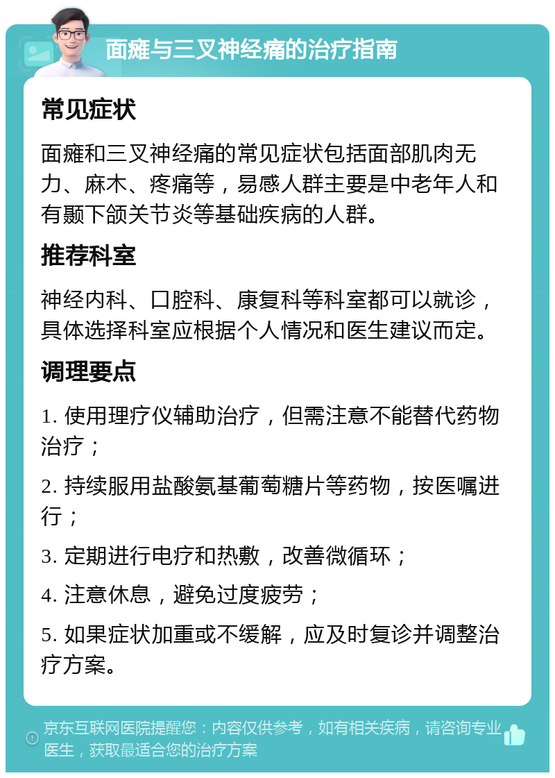 面瘫与三叉神经痛的治疗指南 常见症状 面瘫和三叉神经痛的常见症状包括面部肌肉无力、麻木、疼痛等，易感人群主要是中老年人和有颞下颌关节炎等基础疾病的人群。 推荐科室 神经内科、口腔科、康复科等科室都可以就诊，具体选择科室应根据个人情况和医生建议而定。 调理要点 1. 使用理疗仪辅助治疗，但需注意不能替代药物治疗； 2. 持续服用盐酸氨基葡萄糖片等药物，按医嘱进行； 3. 定期进行电疗和热敷，改善微循环； 4. 注意休息，避免过度疲劳； 5. 如果症状加重或不缓解，应及时复诊并调整治疗方案。