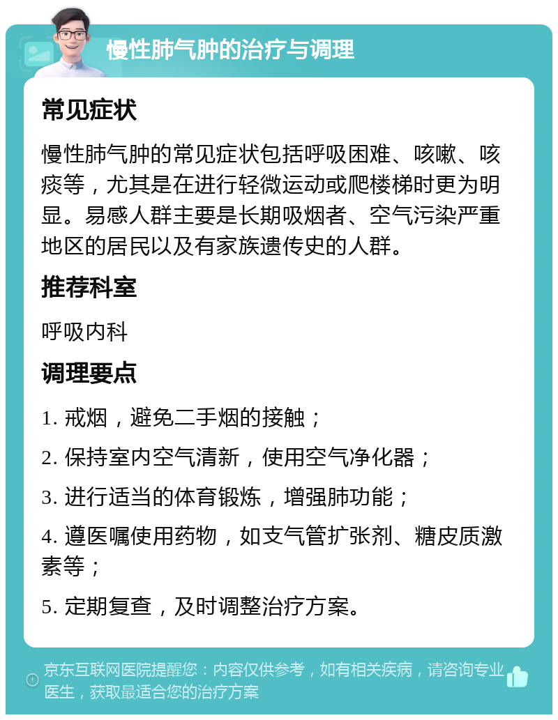 慢性肺气肿的治疗与调理 常见症状 慢性肺气肿的常见症状包括呼吸困难、咳嗽、咳痰等，尤其是在进行轻微运动或爬楼梯时更为明显。易感人群主要是长期吸烟者、空气污染严重地区的居民以及有家族遗传史的人群。 推荐科室 呼吸内科 调理要点 1. 戒烟，避免二手烟的接触； 2. 保持室内空气清新，使用空气净化器； 3. 进行适当的体育锻炼，增强肺功能； 4. 遵医嘱使用药物，如支气管扩张剂、糖皮质激素等； 5. 定期复查，及时调整治疗方案。