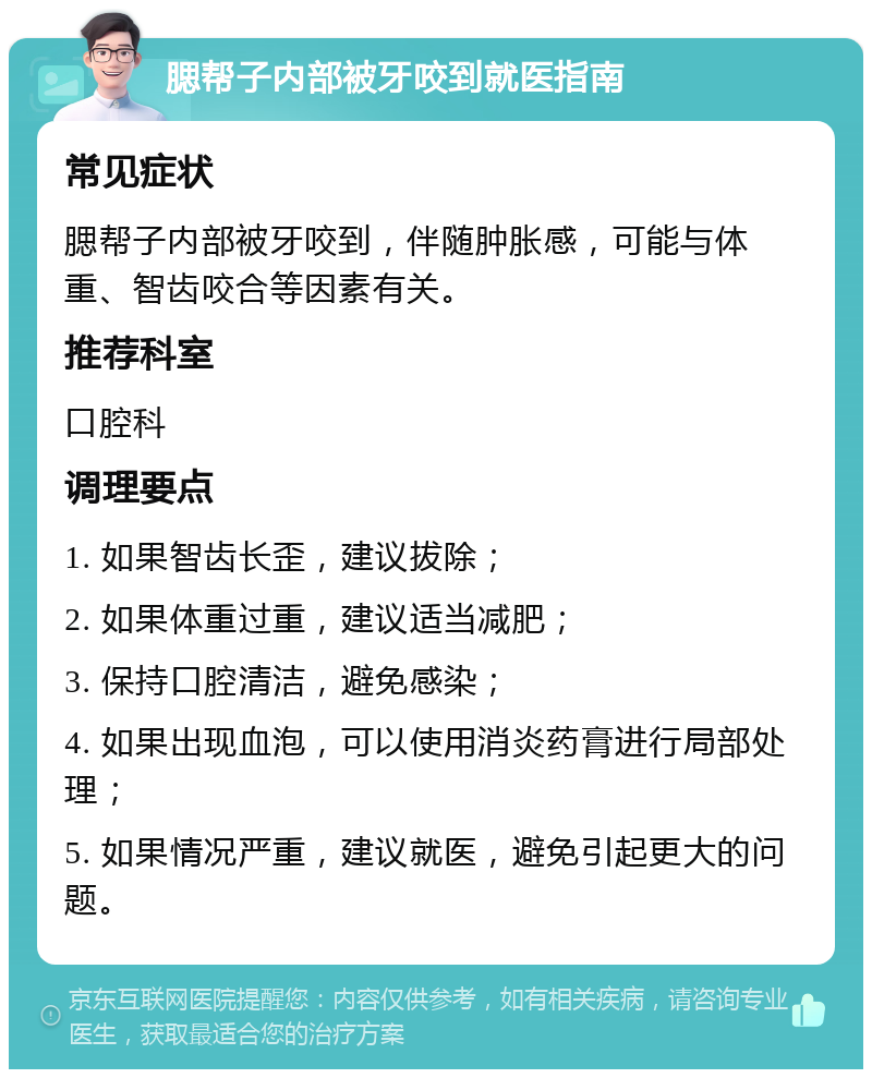 腮帮子内部被牙咬到就医指南 常见症状 腮帮子内部被牙咬到，伴随肿胀感，可能与体重、智齿咬合等因素有关。 推荐科室 口腔科 调理要点 1. 如果智齿长歪，建议拔除； 2. 如果体重过重，建议适当减肥； 3. 保持口腔清洁，避免感染； 4. 如果出现血泡，可以使用消炎药膏进行局部处理； 5. 如果情况严重，建议就医，避免引起更大的问题。