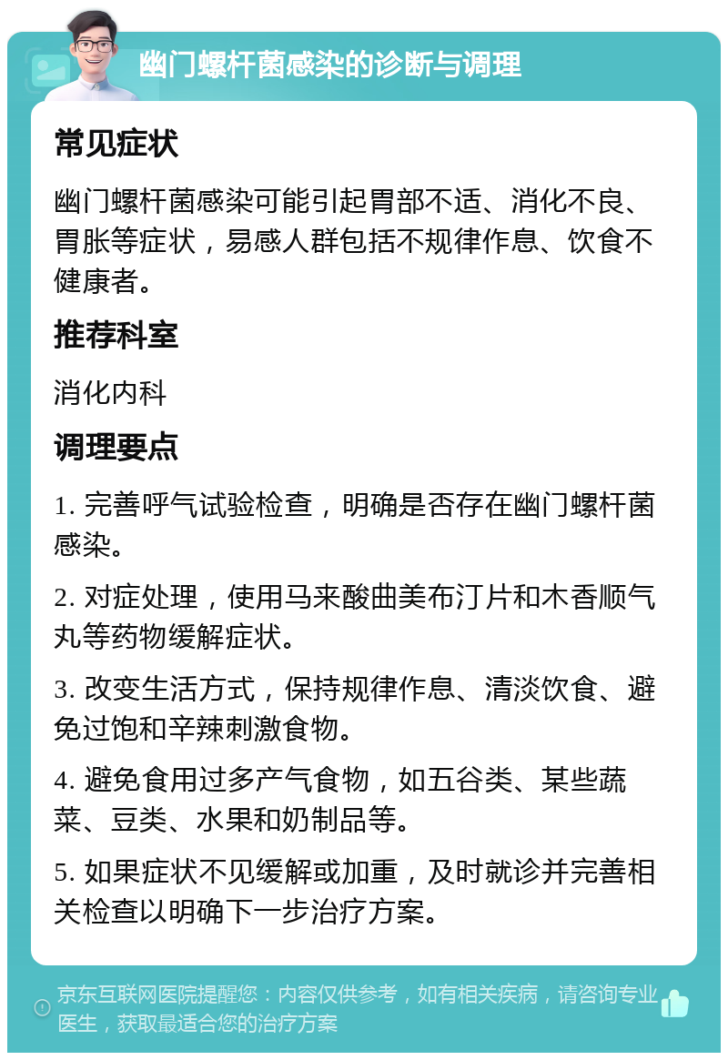 幽门螺杆菌感染的诊断与调理 常见症状 幽门螺杆菌感染可能引起胃部不适、消化不良、胃胀等症状，易感人群包括不规律作息、饮食不健康者。 推荐科室 消化内科 调理要点 1. 完善呼气试验检查，明确是否存在幽门螺杆菌感染。 2. 对症处理，使用马来酸曲美布汀片和木香顺气丸等药物缓解症状。 3. 改变生活方式，保持规律作息、清淡饮食、避免过饱和辛辣刺激食物。 4. 避免食用过多产气食物，如五谷类、某些蔬菜、豆类、水果和奶制品等。 5. 如果症状不见缓解或加重，及时就诊并完善相关检查以明确下一步治疗方案。