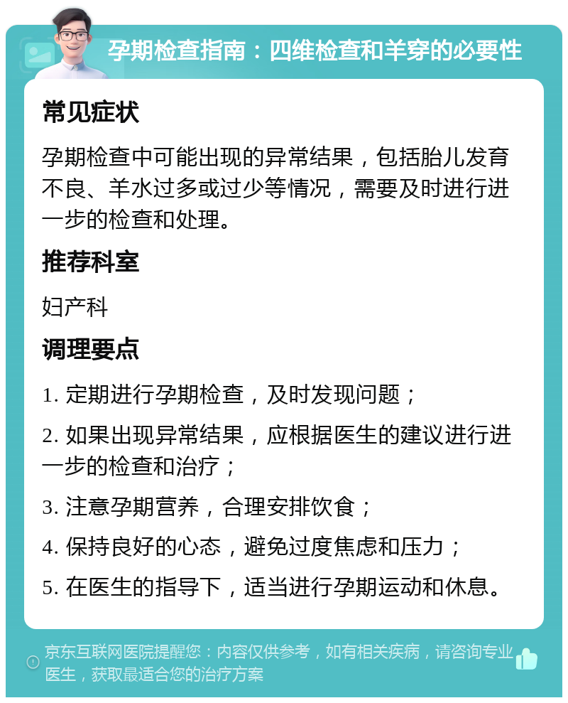 孕期检查指南：四维检查和羊穿的必要性 常见症状 孕期检查中可能出现的异常结果，包括胎儿发育不良、羊水过多或过少等情况，需要及时进行进一步的检查和处理。 推荐科室 妇产科 调理要点 1. 定期进行孕期检查，及时发现问题； 2. 如果出现异常结果，应根据医生的建议进行进一步的检查和治疗； 3. 注意孕期营养，合理安排饮食； 4. 保持良好的心态，避免过度焦虑和压力； 5. 在医生的指导下，适当进行孕期运动和休息。