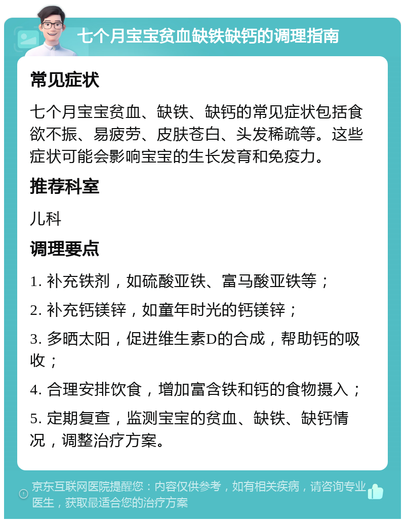 七个月宝宝贫血缺铁缺钙的调理指南 常见症状 七个月宝宝贫血、缺铁、缺钙的常见症状包括食欲不振、易疲劳、皮肤苍白、头发稀疏等。这些症状可能会影响宝宝的生长发育和免疫力。 推荐科室 儿科 调理要点 1. 补充铁剂，如硫酸亚铁、富马酸亚铁等； 2. 补充钙镁锌，如童年时光的钙镁锌； 3. 多晒太阳，促进维生素D的合成，帮助钙的吸收； 4. 合理安排饮食，增加富含铁和钙的食物摄入； 5. 定期复查，监测宝宝的贫血、缺铁、缺钙情况，调整治疗方案。