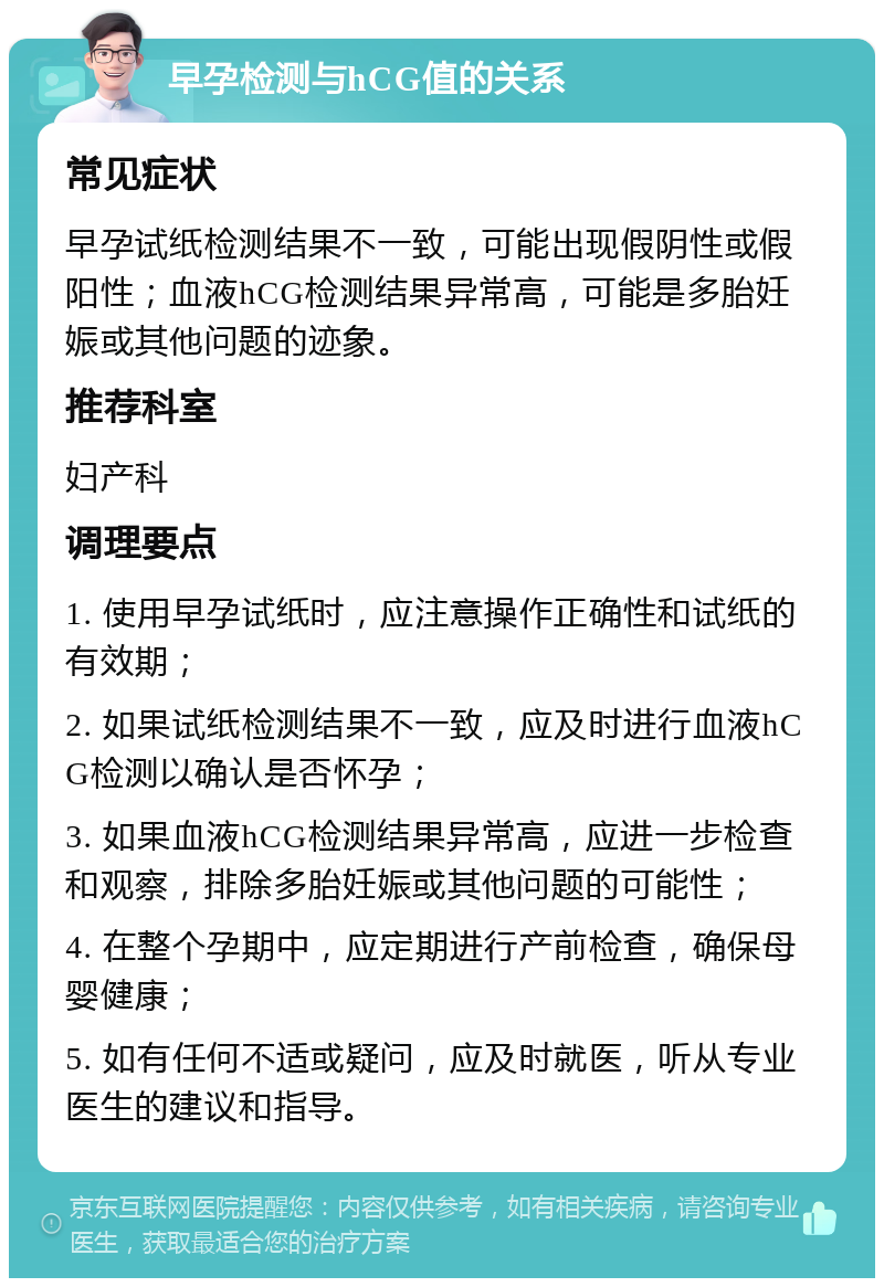 早孕检测与hCG值的关系 常见症状 早孕试纸检测结果不一致，可能出现假阴性或假阳性；血液hCG检测结果异常高，可能是多胎妊娠或其他问题的迹象。 推荐科室 妇产科 调理要点 1. 使用早孕试纸时，应注意操作正确性和试纸的有效期； 2. 如果试纸检测结果不一致，应及时进行血液hCG检测以确认是否怀孕； 3. 如果血液hCG检测结果异常高，应进一步检查和观察，排除多胎妊娠或其他问题的可能性； 4. 在整个孕期中，应定期进行产前检查，确保母婴健康； 5. 如有任何不适或疑问，应及时就医，听从专业医生的建议和指导。