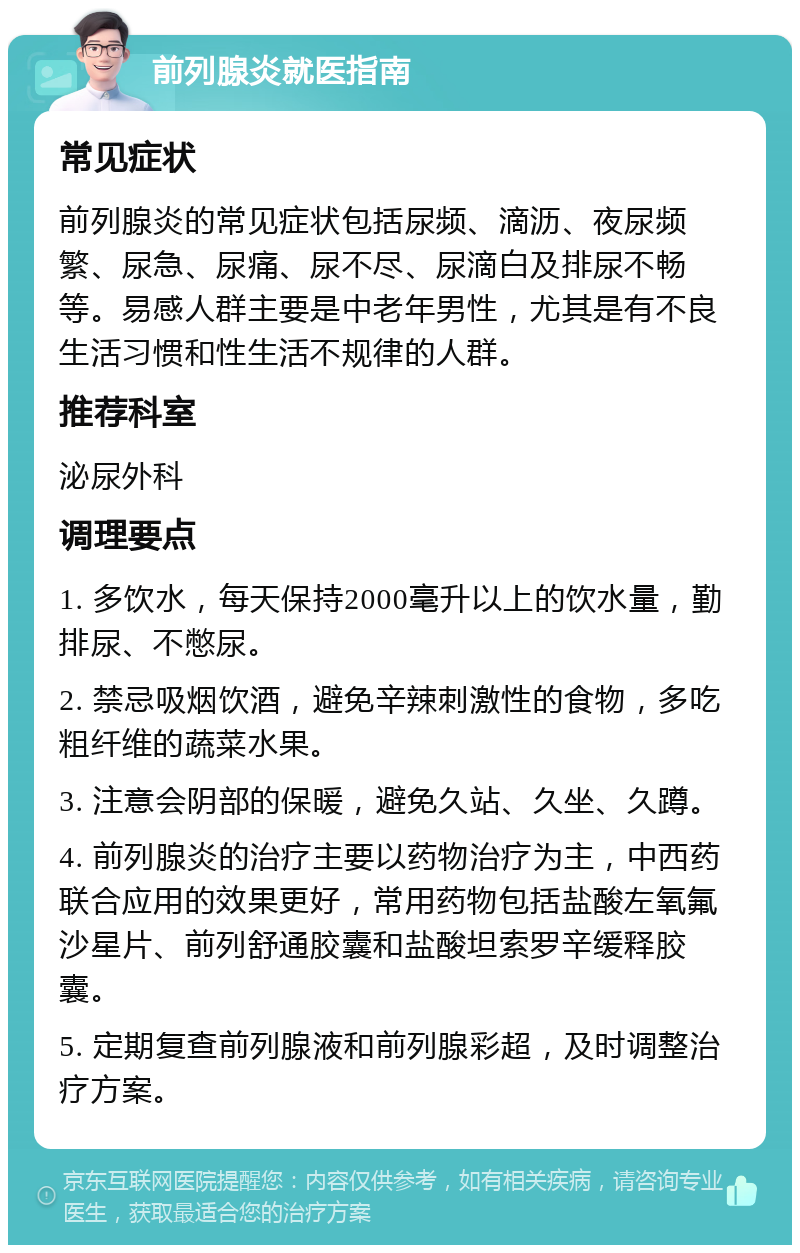 前列腺炎就医指南 常见症状 前列腺炎的常见症状包括尿频、滴沥、夜尿频繁、尿急、尿痛、尿不尽、尿滴白及排尿不畅等。易感人群主要是中老年男性，尤其是有不良生活习惯和性生活不规律的人群。 推荐科室 泌尿外科 调理要点 1. 多饮水，每天保持2000毫升以上的饮水量，勤排尿、不憋尿。 2. 禁忌吸烟饮酒，避免辛辣刺激性的食物，多吃粗纤维的蔬菜水果。 3. 注意会阴部的保暖，避免久站、久坐、久蹲。 4. 前列腺炎的治疗主要以药物治疗为主，中西药联合应用的效果更好，常用药物包括盐酸左氧氟沙星片、前列舒通胶囊和盐酸坦索罗辛缓释胶囊。 5. 定期复查前列腺液和前列腺彩超，及时调整治疗方案。