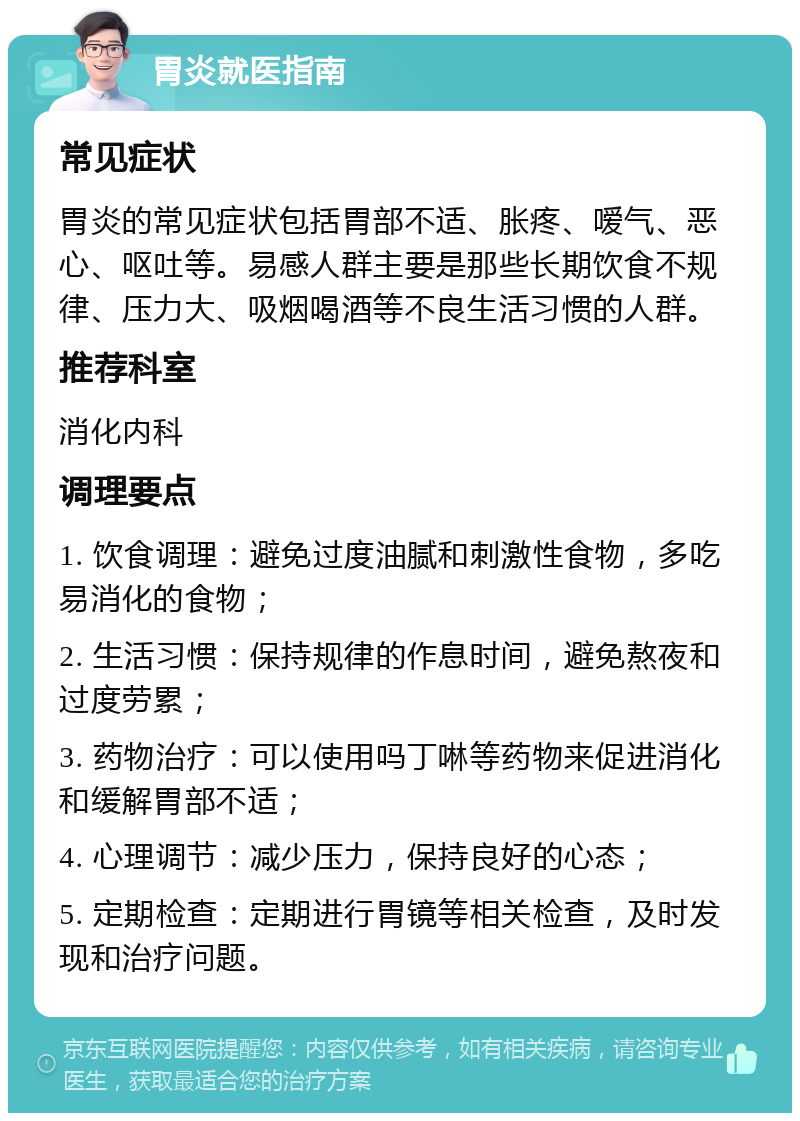 胃炎就医指南 常见症状 胃炎的常见症状包括胃部不适、胀疼、嗳气、恶心、呕吐等。易感人群主要是那些长期饮食不规律、压力大、吸烟喝酒等不良生活习惯的人群。 推荐科室 消化内科 调理要点 1. 饮食调理：避免过度油腻和刺激性食物，多吃易消化的食物； 2. 生活习惯：保持规律的作息时间，避免熬夜和过度劳累； 3. 药物治疗：可以使用吗丁啉等药物来促进消化和缓解胃部不适； 4. 心理调节：减少压力，保持良好的心态； 5. 定期检查：定期进行胃镜等相关检查，及时发现和治疗问题。