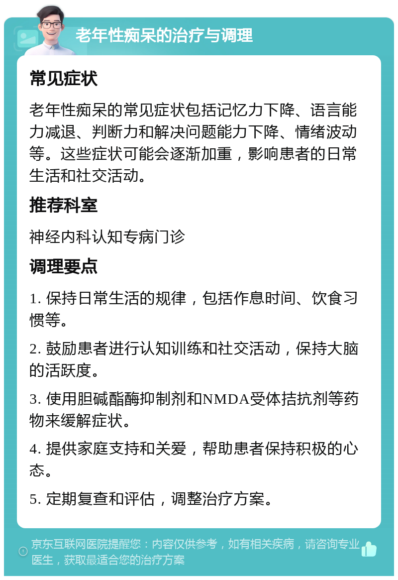 老年性痴呆的治疗与调理 常见症状 老年性痴呆的常见症状包括记忆力下降、语言能力减退、判断力和解决问题能力下降、情绪波动等。这些症状可能会逐渐加重，影响患者的日常生活和社交活动。 推荐科室 神经内科认知专病门诊 调理要点 1. 保持日常生活的规律，包括作息时间、饮食习惯等。 2. 鼓励患者进行认知训练和社交活动，保持大脑的活跃度。 3. 使用胆碱酯酶抑制剂和NMDA受体拮抗剂等药物来缓解症状。 4. 提供家庭支持和关爱，帮助患者保持积极的心态。 5. 定期复查和评估，调整治疗方案。