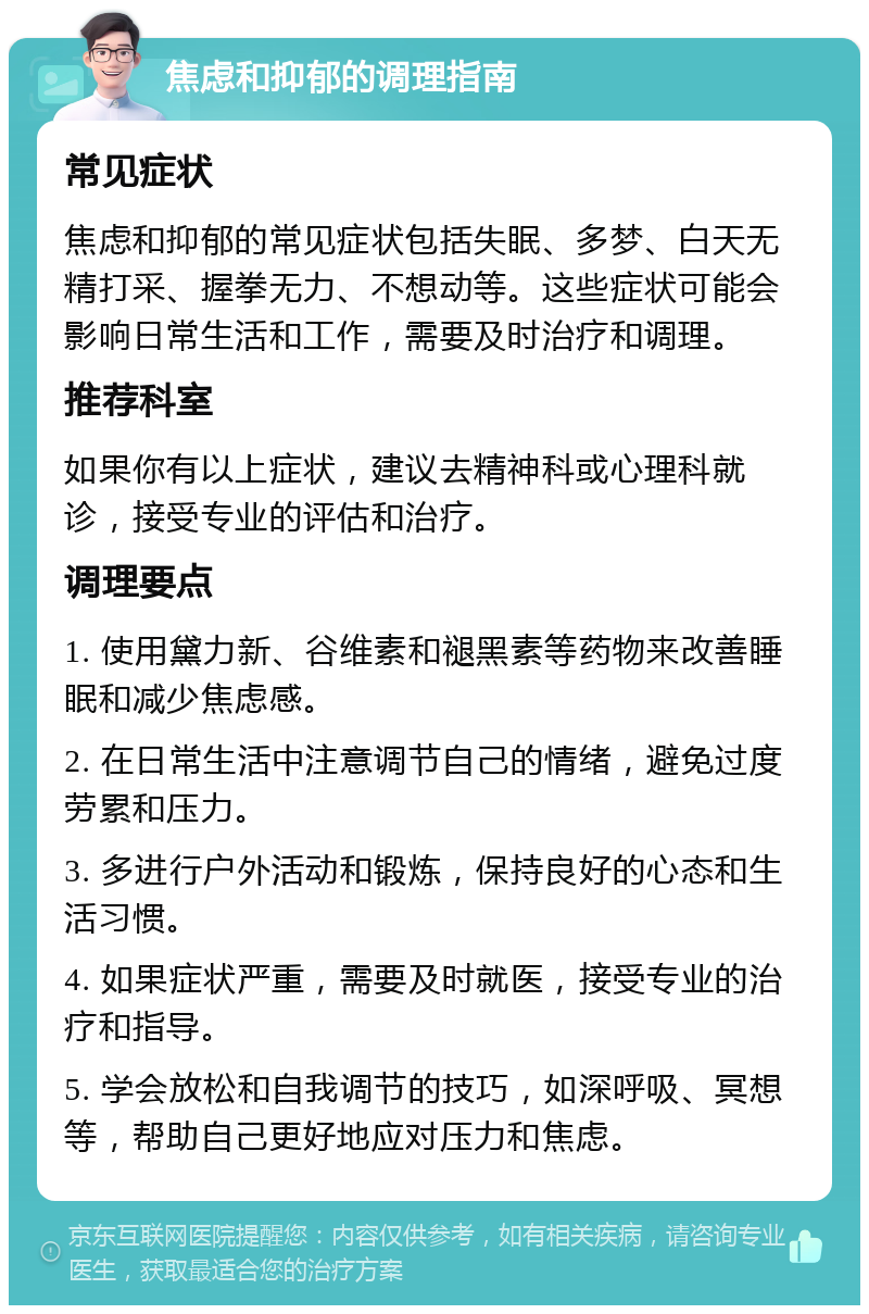 焦虑和抑郁的调理指南 常见症状 焦虑和抑郁的常见症状包括失眠、多梦、白天无精打采、握拳无力、不想动等。这些症状可能会影响日常生活和工作，需要及时治疗和调理。 推荐科室 如果你有以上症状，建议去精神科或心理科就诊，接受专业的评估和治疗。 调理要点 1. 使用黛力新、谷维素和褪黑素等药物来改善睡眠和减少焦虑感。 2. 在日常生活中注意调节自己的情绪，避免过度劳累和压力。 3. 多进行户外活动和锻炼，保持良好的心态和生活习惯。 4. 如果症状严重，需要及时就医，接受专业的治疗和指导。 5. 学会放松和自我调节的技巧，如深呼吸、冥想等，帮助自己更好地应对压力和焦虑。