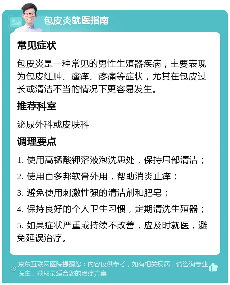 包皮炎就医指南 常见症状 包皮炎是一种常见的男性生殖器疾病，主要表现为包皮红肿、瘙痒、疼痛等症状，尤其在包皮过长或清洁不当的情况下更容易发生。 推荐科室 泌尿外科或皮肤科 调理要点 1. 使用高锰酸钾溶液泡洗患处，保持局部清洁； 2. 使用百多邦软膏外用，帮助消炎止痒； 3. 避免使用刺激性强的清洁剂和肥皂； 4. 保持良好的个人卫生习惯，定期清洗生殖器； 5. 如果症状严重或持续不改善，应及时就医，避免延误治疗。