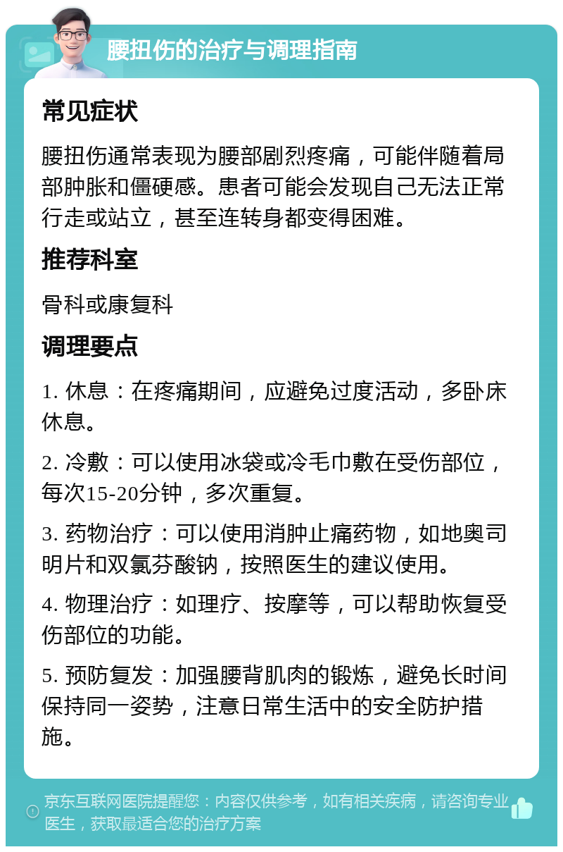 腰扭伤的治疗与调理指南 常见症状 腰扭伤通常表现为腰部剧烈疼痛，可能伴随着局部肿胀和僵硬感。患者可能会发现自己无法正常行走或站立，甚至连转身都变得困难。 推荐科室 骨科或康复科 调理要点 1. 休息：在疼痛期间，应避免过度活动，多卧床休息。 2. 冷敷：可以使用冰袋或冷毛巾敷在受伤部位，每次15-20分钟，多次重复。 3. 药物治疗：可以使用消肿止痛药物，如地奥司明片和双氯芬酸钠，按照医生的建议使用。 4. 物理治疗：如理疗、按摩等，可以帮助恢复受伤部位的功能。 5. 预防复发：加强腰背肌肉的锻炼，避免长时间保持同一姿势，注意日常生活中的安全防护措施。