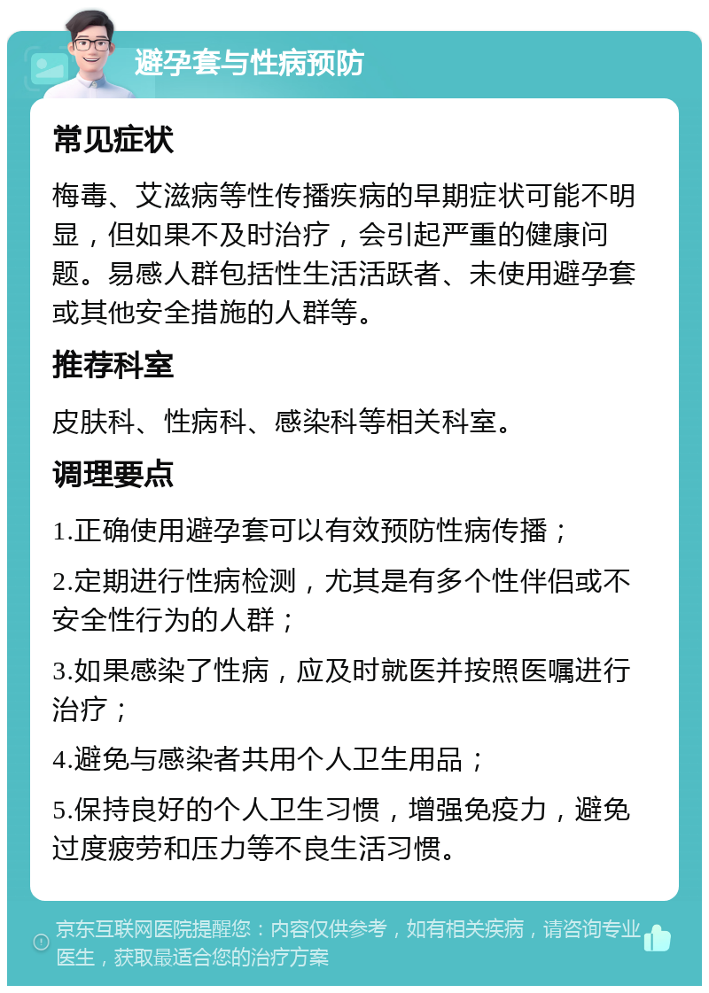 避孕套与性病预防 常见症状 梅毒、艾滋病等性传播疾病的早期症状可能不明显，但如果不及时治疗，会引起严重的健康问题。易感人群包括性生活活跃者、未使用避孕套或其他安全措施的人群等。 推荐科室 皮肤科、性病科、感染科等相关科室。 调理要点 1.正确使用避孕套可以有效预防性病传播； 2.定期进行性病检测，尤其是有多个性伴侣或不安全性行为的人群； 3.如果感染了性病，应及时就医并按照医嘱进行治疗； 4.避免与感染者共用个人卫生用品； 5.保持良好的个人卫生习惯，增强免疫力，避免过度疲劳和压力等不良生活习惯。