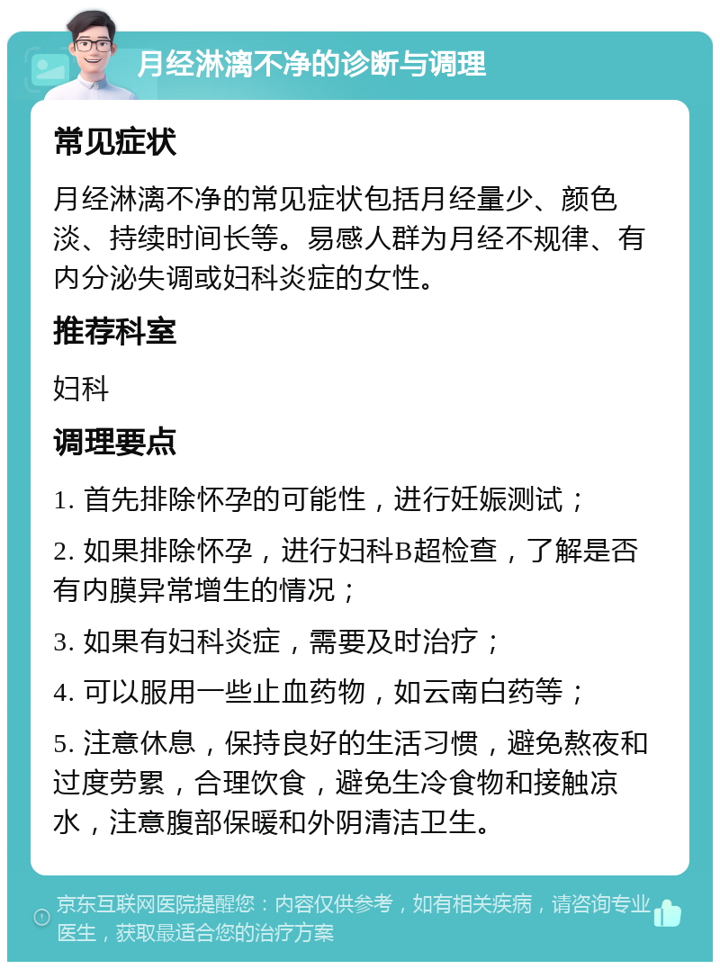 月经淋漓不净的诊断与调理 常见症状 月经淋漓不净的常见症状包括月经量少、颜色淡、持续时间长等。易感人群为月经不规律、有内分泌失调或妇科炎症的女性。 推荐科室 妇科 调理要点 1. 首先排除怀孕的可能性，进行妊娠测试； 2. 如果排除怀孕，进行妇科B超检查，了解是否有内膜异常增生的情况； 3. 如果有妇科炎症，需要及时治疗； 4. 可以服用一些止血药物，如云南白药等； 5. 注意休息，保持良好的生活习惯，避免熬夜和过度劳累，合理饮食，避免生冷食物和接触凉水，注意腹部保暖和外阴清洁卫生。