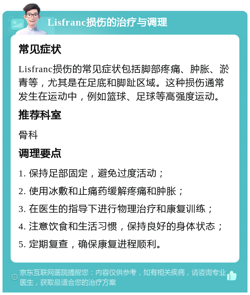 Lisfranc损伤的治疗与调理 常见症状 Lisfranc损伤的常见症状包括脚部疼痛、肿胀、淤青等，尤其是在足底和脚趾区域。这种损伤通常发生在运动中，例如篮球、足球等高强度运动。 推荐科室 骨科 调理要点 1. 保持足部固定，避免过度活动； 2. 使用冰敷和止痛药缓解疼痛和肿胀； 3. 在医生的指导下进行物理治疗和康复训练； 4. 注意饮食和生活习惯，保持良好的身体状态； 5. 定期复查，确保康复进程顺利。