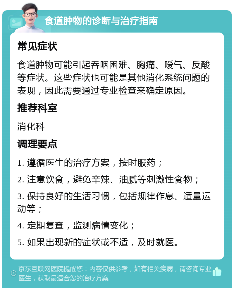 食道肿物的诊断与治疗指南 常见症状 食道肿物可能引起吞咽困难、胸痛、嗳气、反酸等症状。这些症状也可能是其他消化系统问题的表现，因此需要通过专业检查来确定原因。 推荐科室 消化科 调理要点 1. 遵循医生的治疗方案，按时服药； 2. 注意饮食，避免辛辣、油腻等刺激性食物； 3. 保持良好的生活习惯，包括规律作息、适量运动等； 4. 定期复查，监测病情变化； 5. 如果出现新的症状或不适，及时就医。