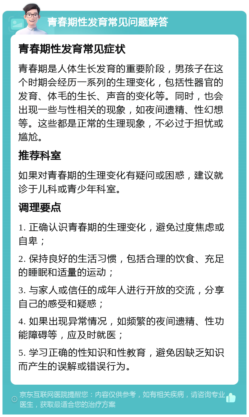 青春期性发育常见问题解答 青春期性发育常见症状 青春期是人体生长发育的重要阶段，男孩子在这个时期会经历一系列的生理变化，包括性器官的发育、体毛的生长、声音的变化等。同时，也会出现一些与性相关的现象，如夜间遗精、性幻想等。这些都是正常的生理现象，不必过于担忧或尴尬。 推荐科室 如果对青春期的生理变化有疑问或困惑，建议就诊于儿科或青少年科室。 调理要点 1. 正确认识青春期的生理变化，避免过度焦虑或自卑； 2. 保持良好的生活习惯，包括合理的饮食、充足的睡眠和适量的运动； 3. 与家人或信任的成年人进行开放的交流，分享自己的感受和疑惑； 4. 如果出现异常情况，如频繁的夜间遗精、性功能障碍等，应及时就医； 5. 学习正确的性知识和性教育，避免因缺乏知识而产生的误解或错误行为。