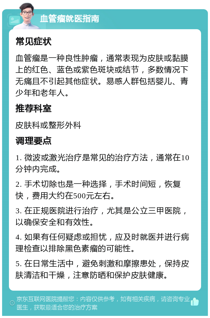 血管瘤就医指南 常见症状 血管瘤是一种良性肿瘤，通常表现为皮肤或黏膜上的红色、蓝色或紫色斑块或结节，多数情况下无痛且不引起其他症状。易感人群包括婴儿、青少年和老年人。 推荐科室 皮肤科或整形外科 调理要点 1. 微波或激光治疗是常见的治疗方法，通常在10分钟内完成。 2. 手术切除也是一种选择，手术时间短，恢复快，费用大约在500元左右。 3. 在正规医院进行治疗，尤其是公立三甲医院，以确保安全和有效性。 4. 如果有任何疑虑或担忧，应及时就医并进行病理检查以排除黑色素瘤的可能性。 5. 在日常生活中，避免刺激和摩擦患处，保持皮肤清洁和干燥，注意防晒和保护皮肤健康。