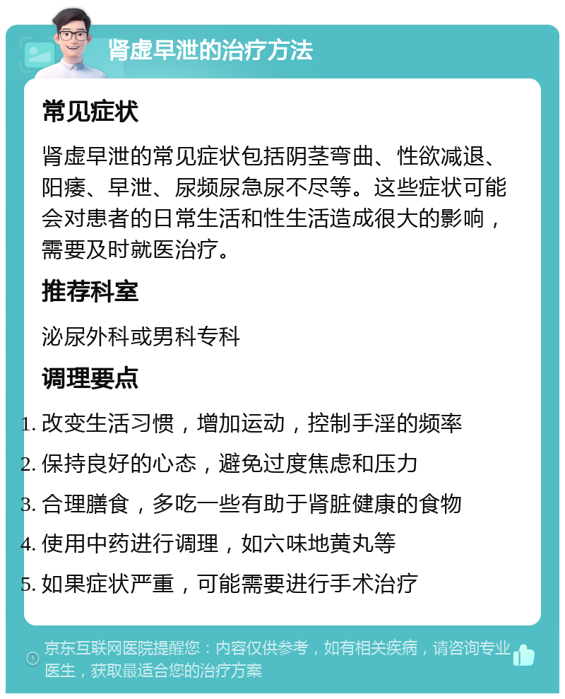 肾虚早泄的治疗方法 常见症状 肾虚早泄的常见症状包括阴茎弯曲、性欲减退、阳痿、早泄、尿频尿急尿不尽等。这些症状可能会对患者的日常生活和性生活造成很大的影响，需要及时就医治疗。 推荐科室 泌尿外科或男科专科 调理要点 改变生活习惯，增加运动，控制手淫的频率 保持良好的心态，避免过度焦虑和压力 合理膳食，多吃一些有助于肾脏健康的食物 使用中药进行调理，如六味地黄丸等 如果症状严重，可能需要进行手术治疗