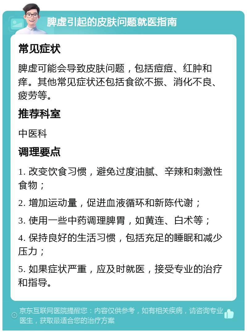 脾虚引起的皮肤问题就医指南 常见症状 脾虚可能会导致皮肤问题，包括痘痘、红肿和痒。其他常见症状还包括食欲不振、消化不良、疲劳等。 推荐科室 中医科 调理要点 1. 改变饮食习惯，避免过度油腻、辛辣和刺激性食物； 2. 增加运动量，促进血液循环和新陈代谢； 3. 使用一些中药调理脾胃，如黄连、白术等； 4. 保持良好的生活习惯，包括充足的睡眠和减少压力； 5. 如果症状严重，应及时就医，接受专业的治疗和指导。