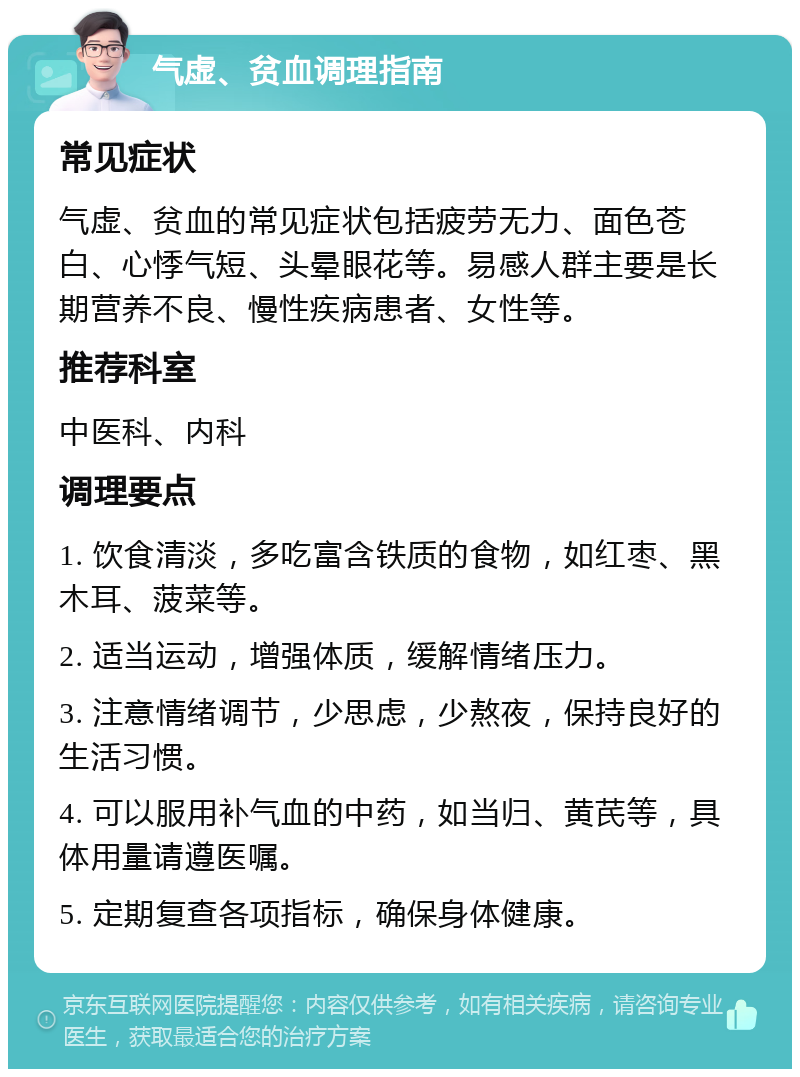 气虚、贫血调理指南 常见症状 气虚、贫血的常见症状包括疲劳无力、面色苍白、心悸气短、头晕眼花等。易感人群主要是长期营养不良、慢性疾病患者、女性等。 推荐科室 中医科、内科 调理要点 1. 饮食清淡，多吃富含铁质的食物，如红枣、黑木耳、菠菜等。 2. 适当运动，增强体质，缓解情绪压力。 3. 注意情绪调节，少思虑，少熬夜，保持良好的生活习惯。 4. 可以服用补气血的中药，如当归、黄芪等，具体用量请遵医嘱。 5. 定期复查各项指标，确保身体健康。