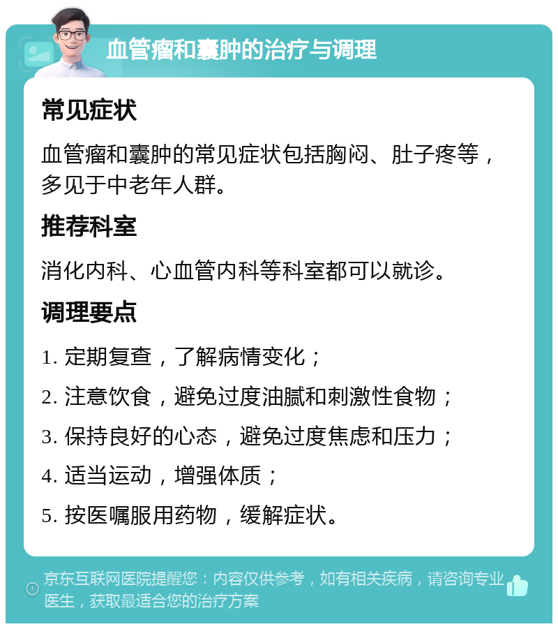 血管瘤和囊肿的治疗与调理 常见症状 血管瘤和囊肿的常见症状包括胸闷、肚子疼等，多见于中老年人群。 推荐科室 消化内科、心血管内科等科室都可以就诊。 调理要点 1. 定期复查，了解病情变化； 2. 注意饮食，避免过度油腻和刺激性食物； 3. 保持良好的心态，避免过度焦虑和压力； 4. 适当运动，增强体质； 5. 按医嘱服用药物，缓解症状。