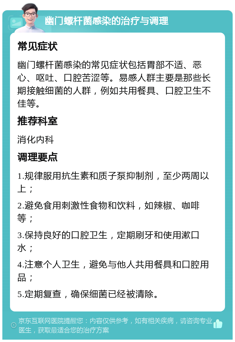 幽门螺杆菌感染的治疗与调理 常见症状 幽门螺杆菌感染的常见症状包括胃部不适、恶心、呕吐、口腔苦涩等。易感人群主要是那些长期接触细菌的人群，例如共用餐具、口腔卫生不佳等。 推荐科室 消化内科 调理要点 1.规律服用抗生素和质子泵抑制剂，至少两周以上； 2.避免食用刺激性食物和饮料，如辣椒、咖啡等； 3.保持良好的口腔卫生，定期刷牙和使用漱口水； 4.注意个人卫生，避免与他人共用餐具和口腔用品； 5.定期复查，确保细菌已经被清除。