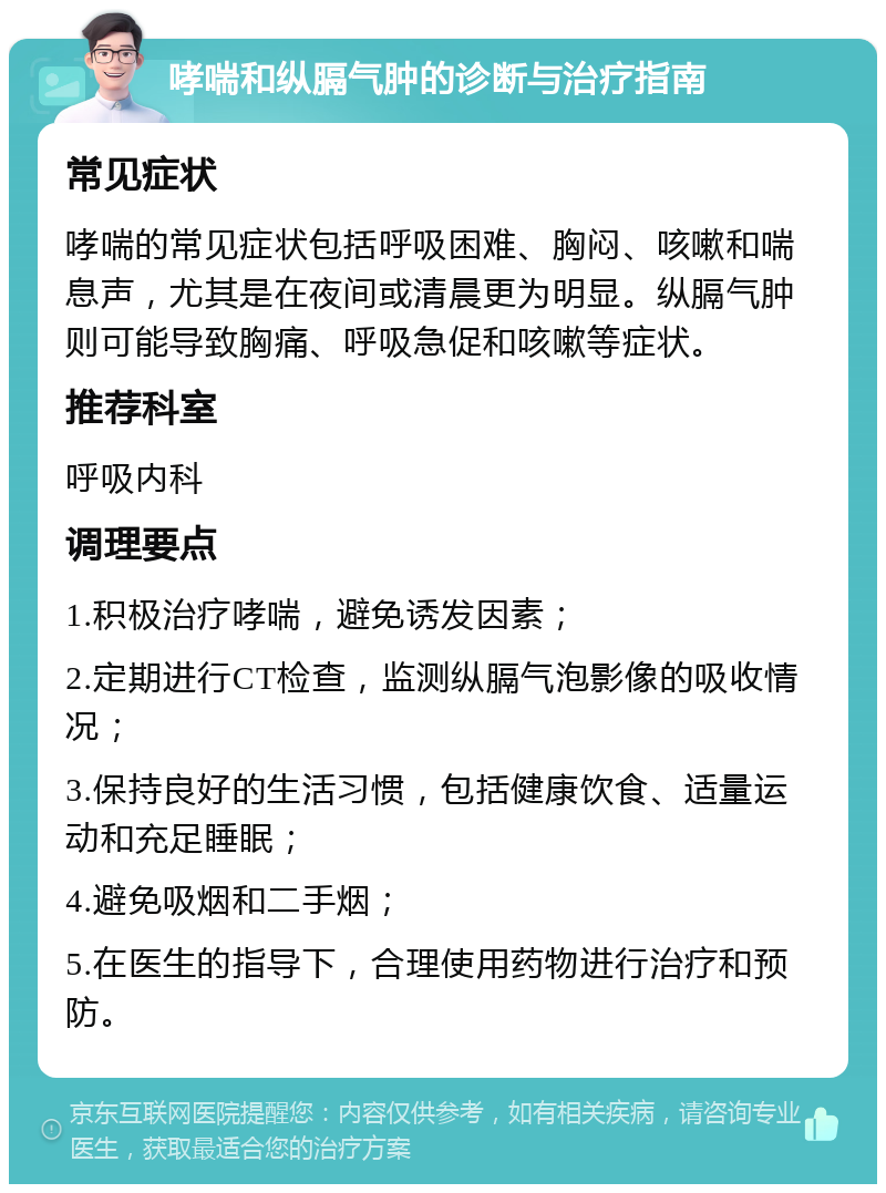 哮喘和纵膈气肿的诊断与治疗指南 常见症状 哮喘的常见症状包括呼吸困难、胸闷、咳嗽和喘息声，尤其是在夜间或清晨更为明显。纵膈气肿则可能导致胸痛、呼吸急促和咳嗽等症状。 推荐科室 呼吸内科 调理要点 1.积极治疗哮喘，避免诱发因素； 2.定期进行CT检查，监测纵膈气泡影像的吸收情况； 3.保持良好的生活习惯，包括健康饮食、适量运动和充足睡眠； 4.避免吸烟和二手烟； 5.在医生的指导下，合理使用药物进行治疗和预防。