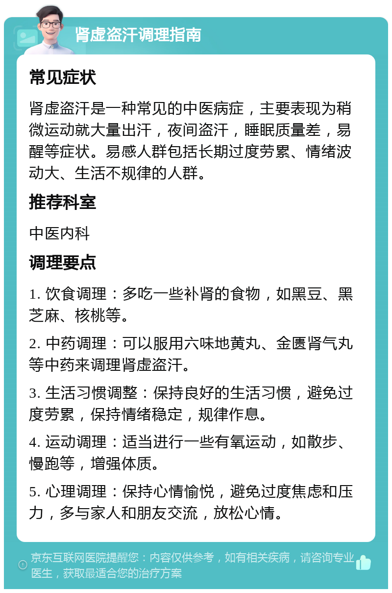 肾虚盗汗调理指南 常见症状 肾虚盗汗是一种常见的中医病症，主要表现为稍微运动就大量出汗，夜间盗汗，睡眠质量差，易醒等症状。易感人群包括长期过度劳累、情绪波动大、生活不规律的人群。 推荐科室 中医内科 调理要点 1. 饮食调理：多吃一些补肾的食物，如黑豆、黑芝麻、核桃等。 2. 中药调理：可以服用六味地黄丸、金匮肾气丸等中药来调理肾虚盗汗。 3. 生活习惯调整：保持良好的生活习惯，避免过度劳累，保持情绪稳定，规律作息。 4. 运动调理：适当进行一些有氧运动，如散步、慢跑等，增强体质。 5. 心理调理：保持心情愉悦，避免过度焦虑和压力，多与家人和朋友交流，放松心情。