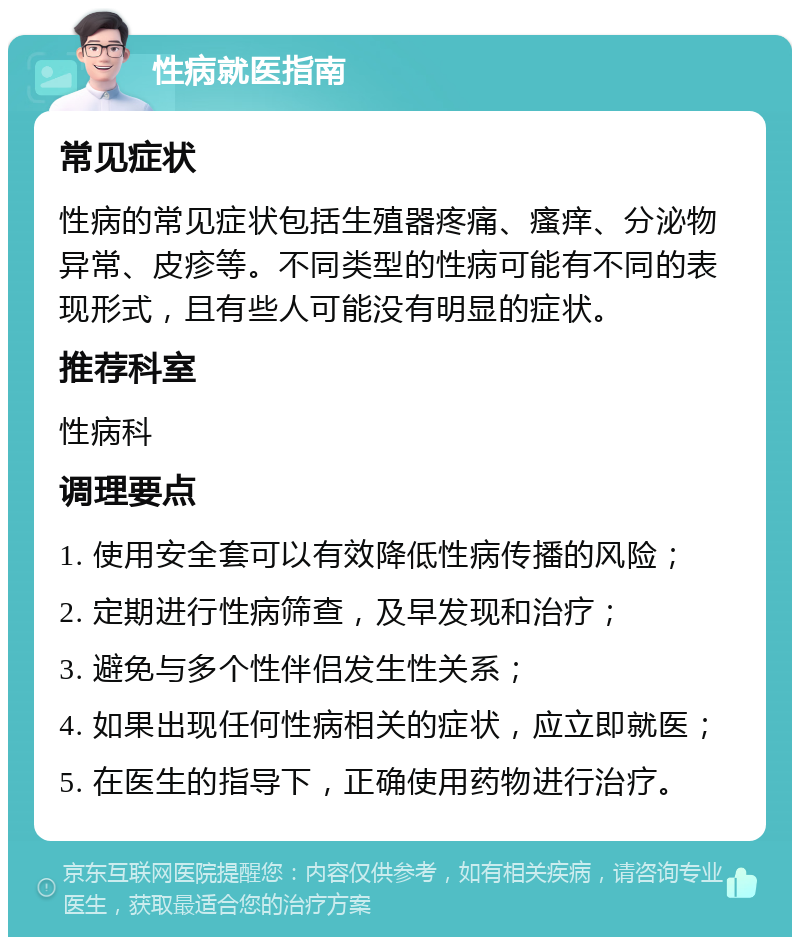 性病就医指南 常见症状 性病的常见症状包括生殖器疼痛、瘙痒、分泌物异常、皮疹等。不同类型的性病可能有不同的表现形式，且有些人可能没有明显的症状。 推荐科室 性病科 调理要点 1. 使用安全套可以有效降低性病传播的风险； 2. 定期进行性病筛查，及早发现和治疗； 3. 避免与多个性伴侣发生性关系； 4. 如果出现任何性病相关的症状，应立即就医； 5. 在医生的指导下，正确使用药物进行治疗。