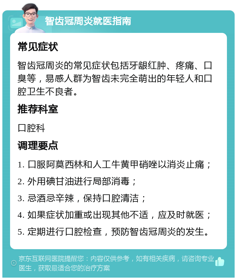 智齿冠周炎就医指南 常见症状 智齿冠周炎的常见症状包括牙龈红肿、疼痛、口臭等，易感人群为智齿未完全萌出的年轻人和口腔卫生不良者。 推荐科室 口腔科 调理要点 1. 口服阿莫西林和人工牛黄甲硝唑以消炎止痛； 2. 外用碘甘油进行局部消毒； 3. 忌酒忌辛辣，保持口腔清洁； 4. 如果症状加重或出现其他不适，应及时就医； 5. 定期进行口腔检查，预防智齿冠周炎的发生。