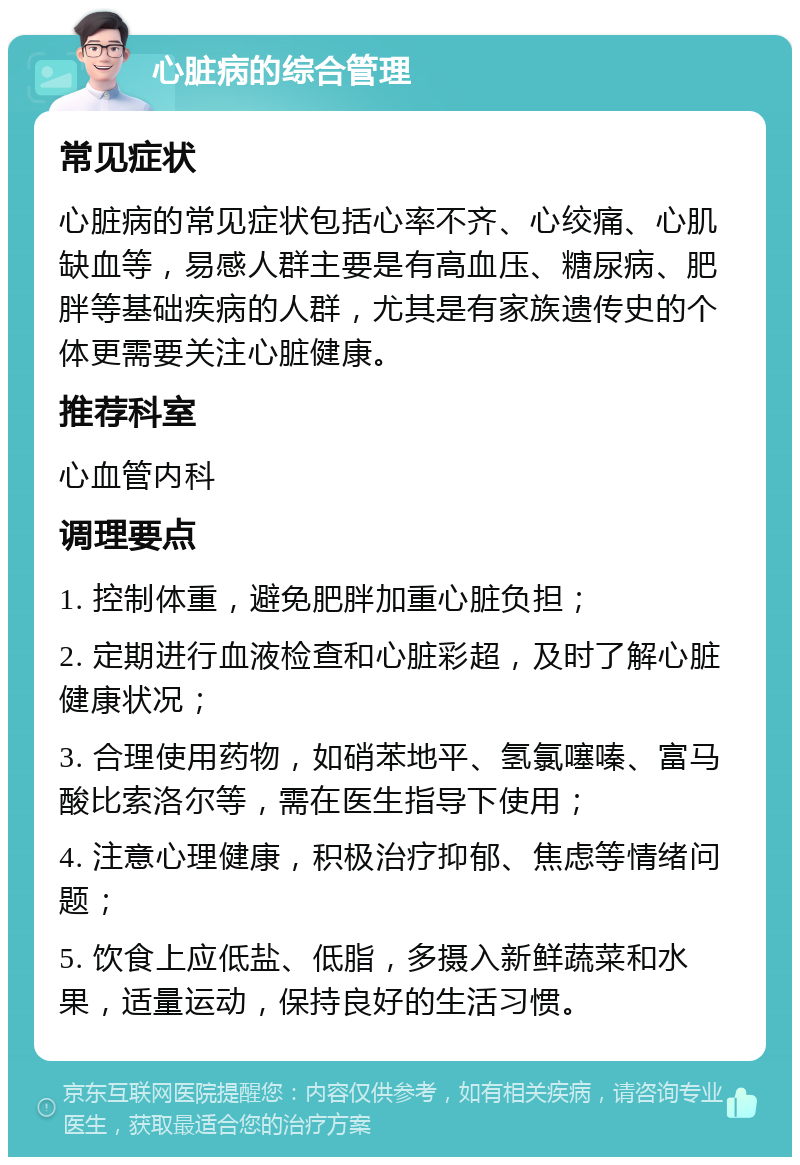 心脏病的综合管理 常见症状 心脏病的常见症状包括心率不齐、心绞痛、心肌缺血等，易感人群主要是有高血压、糖尿病、肥胖等基础疾病的人群，尤其是有家族遗传史的个体更需要关注心脏健康。 推荐科室 心血管内科 调理要点 1. 控制体重，避免肥胖加重心脏负担； 2. 定期进行血液检查和心脏彩超，及时了解心脏健康状况； 3. 合理使用药物，如硝苯地平、氢氯噻嗪、富马酸比索洛尔等，需在医生指导下使用； 4. 注意心理健康，积极治疗抑郁、焦虑等情绪问题； 5. 饮食上应低盐、低脂，多摄入新鲜蔬菜和水果，适量运动，保持良好的生活习惯。