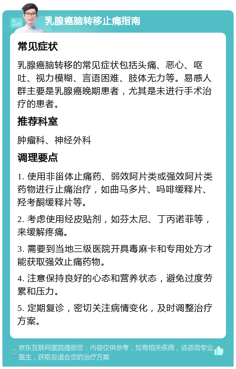 乳腺癌脑转移止痛指南 常见症状 乳腺癌脑转移的常见症状包括头痛、恶心、呕吐、视力模糊、言语困难、肢体无力等。易感人群主要是乳腺癌晚期患者，尤其是未进行手术治疗的患者。 推荐科室 肿瘤科、神经外科 调理要点 1. 使用非甾体止痛药、弱效阿片类或强效阿片类药物进行止痛治疗，如曲马多片、吗啡缓释片、羟考酮缓释片等。 2. 考虑使用经皮贴剂，如芬太尼、丁丙诺菲等，来缓解疼痛。 3. 需要到当地三级医院开具毒麻卡和专用处方才能获取强效止痛药物。 4. 注意保持良好的心态和营养状态，避免过度劳累和压力。 5. 定期复诊，密切关注病情变化，及时调整治疗方案。