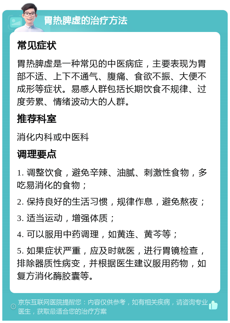 胃热脾虚的治疗方法 常见症状 胃热脾虚是一种常见的中医病症，主要表现为胃部不适、上下不通气、腹痛、食欲不振、大便不成形等症状。易感人群包括长期饮食不规律、过度劳累、情绪波动大的人群。 推荐科室 消化内科或中医科 调理要点 1. 调整饮食，避免辛辣、油腻、刺激性食物，多吃易消化的食物； 2. 保持良好的生活习惯，规律作息，避免熬夜； 3. 适当运动，增强体质； 4. 可以服用中药调理，如黄连、黄芩等； 5. 如果症状严重，应及时就医，进行胃镜检查，排除器质性病变，并根据医生建议服用药物，如复方消化酶胶囊等。