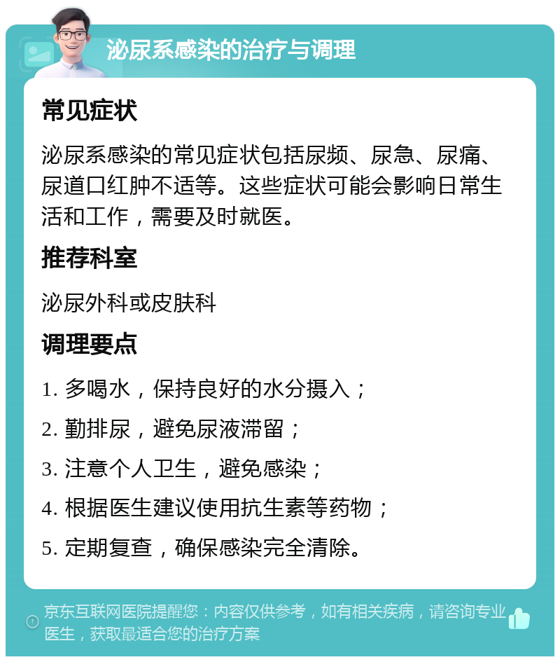 泌尿系感染的治疗与调理 常见症状 泌尿系感染的常见症状包括尿频、尿急、尿痛、尿道口红肿不适等。这些症状可能会影响日常生活和工作，需要及时就医。 推荐科室 泌尿外科或皮肤科 调理要点 1. 多喝水，保持良好的水分摄入； 2. 勤排尿，避免尿液滞留； 3. 注意个人卫生，避免感染； 4. 根据医生建议使用抗生素等药物； 5. 定期复查，确保感染完全清除。