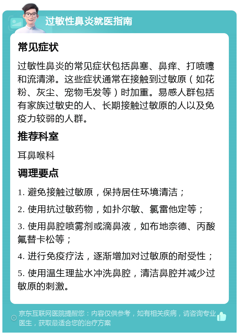 过敏性鼻炎就医指南 常见症状 过敏性鼻炎的常见症状包括鼻塞、鼻痒、打喷嚏和流清涕。这些症状通常在接触到过敏原（如花粉、灰尘、宠物毛发等）时加重。易感人群包括有家族过敏史的人、长期接触过敏原的人以及免疫力较弱的人群。 推荐科室 耳鼻喉科 调理要点 1. 避免接触过敏原，保持居住环境清洁； 2. 使用抗过敏药物，如扑尔敏、氯雷他定等； 3. 使用鼻腔喷雾剂或滴鼻液，如布地奈德、丙酸氟替卡松等； 4. 进行免疫疗法，逐渐增加对过敏原的耐受性； 5. 使用温生理盐水冲洗鼻腔，清洁鼻腔并减少过敏原的刺激。